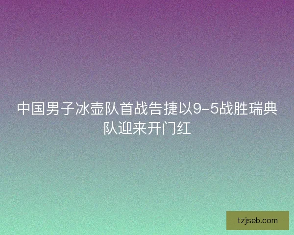 中国男子冰壶队首战告捷以9-5战胜瑞典队迎来开门红